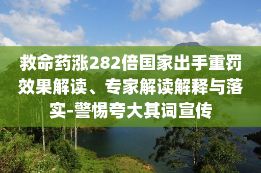 救命藥漲282倍國(guó)家出手重罰效果解讀、專家解讀解釋與落實(shí)-警惕夸大其詞宣傳