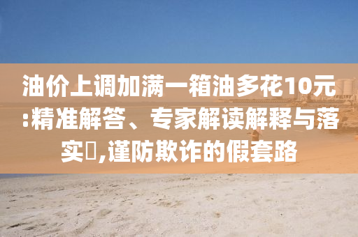 油價(jià)上調(diào)加滿一箱油多花10元:精準(zhǔn)解答、專家解讀解釋與落實(shí)?,謹(jǐn)防欺詐的假套路