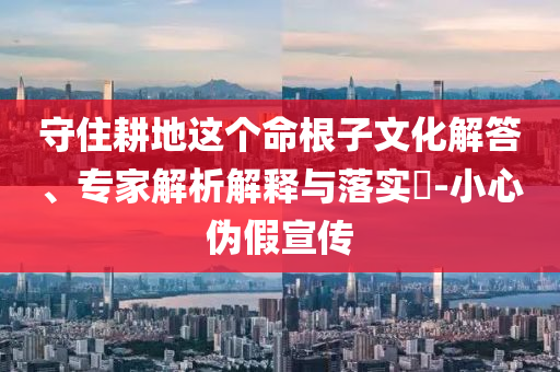 守住耕地這個命根子文化解答、專家解析解釋與落實?-小心偽假宣傳