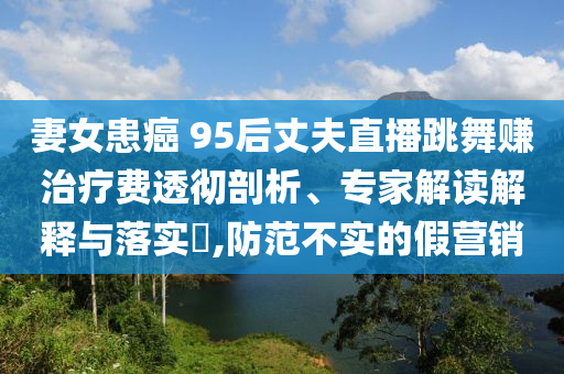 妻女患癌 95后丈夫直播跳舞賺治療費透徹剖析、專家解讀解釋與落實?,防范不實的假營銷