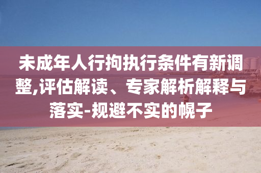 未成年人行拘執(zhí)行條件有新調(diào)整,評估解讀、專家解析解釋與落實-規(guī)避不實的幌子