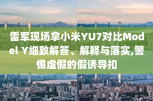 雷軍現(xiàn)場拿小米YU7對比Model Y細致解答、解釋與落實,警惕虛假的假誘導扣
