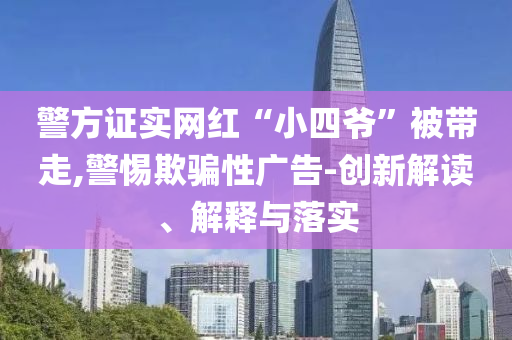 警方證實(shí)網(wǎng)紅“小四爺”被帶走,警惕欺騙性廣告-創(chuàng)新解讀、解釋與落實(shí)