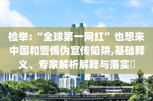 檢舉:“全球第一網(wǎng)紅”也想來中國和警惕偽宣傳陷阱,基礎(chǔ)釋義、專家解析解釋與落實?