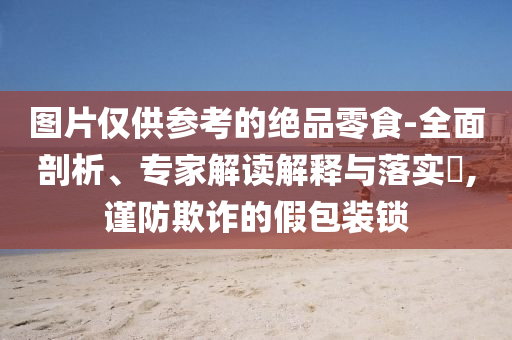圖片僅供參考的絕品零食-全面剖析、專家解讀解釋與落實?,謹防欺詐的假包裝鎖