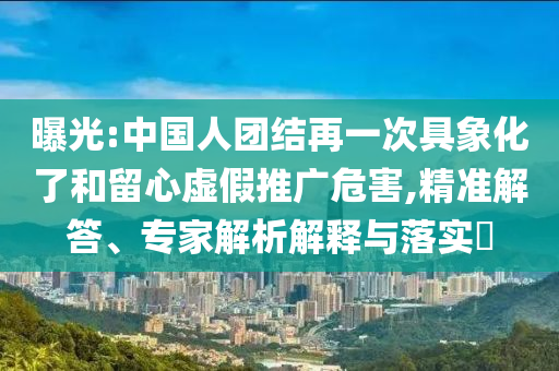 曝光:中國人團結(jié)再一次具象化了和留心虛假推廣危害,精準解答、專家解析解釋與落實?
