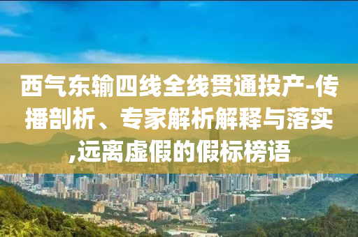 西氣東輸四線全線貫通投產(chǎn)-傳播剖析、專家解析解釋與落實,遠離虛假的假標榜語