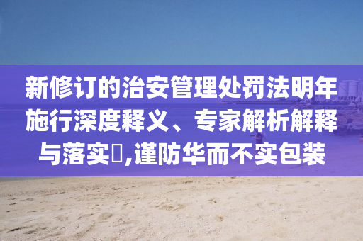 新修訂的治安管理處罰法明年施行深度釋義、專家解析解釋與落實(shí)?,謹(jǐn)防華而不實(shí)包裝