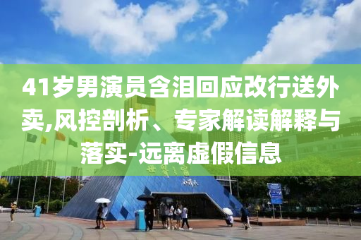 41歲男演員含淚回應(yīng)改行送外賣(mài),風(fēng)控剖析、專家解讀解釋與落實(shí)-遠(yuǎn)離虛假信息