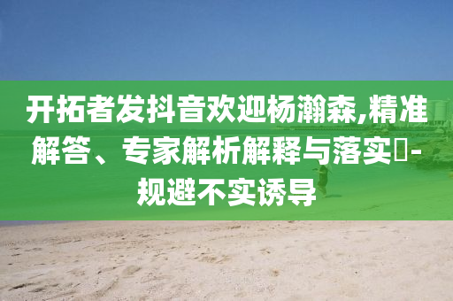 開拓者發(fā)抖音歡迎楊瀚森,精準解答、專家解析解釋與落實?-規(guī)避不實誘導