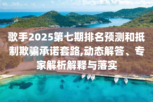 歌手2025第七期排名預(yù)測(cè)和抵制欺騙承諾套路,動(dòng)態(tài)解答、專家解析解釋與落實(shí)