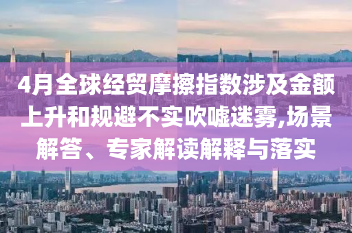 4月全球經(jīng)貿(mào)摩擦指數(shù)涉及金額上升和規(guī)避不實吹噓迷霧,場景解答、專家解讀解釋與落實