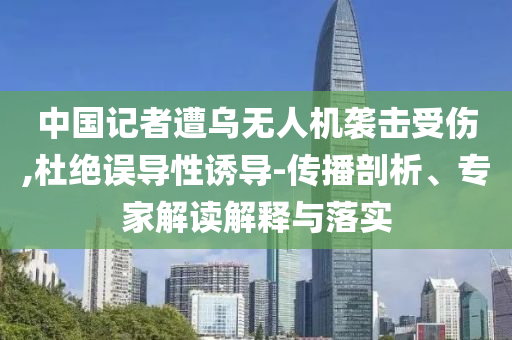 中國記者遭烏無人機襲擊受傷,杜絕誤導性誘導-傳播剖析、專家解讀解釋與落實