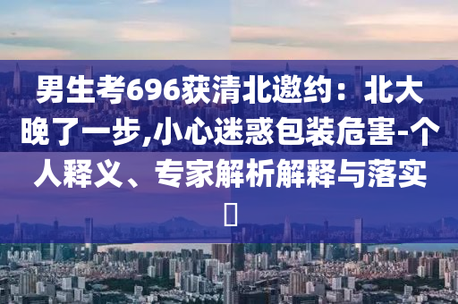 男生考696獲清北邀約：北大晚了一步,小心迷惑包裝危害-個人釋義、專家解析解釋與落實?