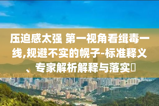 壓迫感太強 第一視角看緝毒一線,規(guī)避不實的幌子-標準釋義、專家解析解釋與落實?