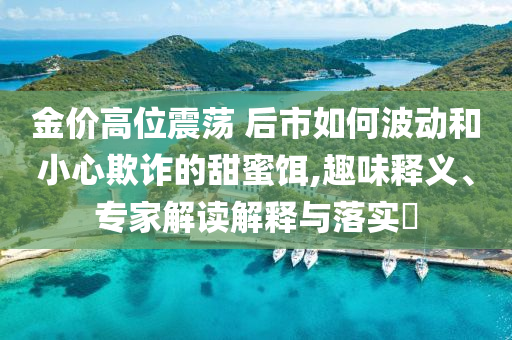 金價高位震蕩 后市如何波動和小心欺詐的甜蜜餌,趣味釋義、專家解讀解釋與落實?