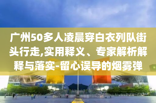 廣州50多人凌晨穿白衣列隊街頭行走,實用釋義、專家解析解釋與落實-留心誤導的煙霧彈