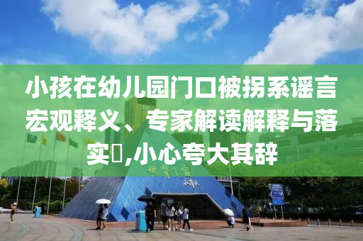 小孩在幼兒園門口被拐系謠言宏觀釋義、專家解讀解釋與落實(shí)?,小心夸大其辭
