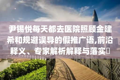 尹錫悅每天都去醫(yī)院照顧金建希和規(guī)避誤導(dǎo)的假推廣語,前沿釋義、專家解析解釋與落實(shí)?