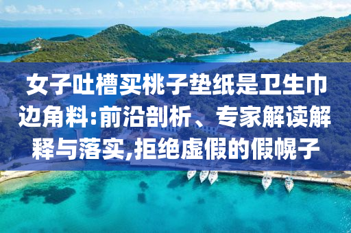 女子吐槽買桃子墊紙是衛(wèi)生巾邊角料:前沿剖析、專家解讀解釋與落實,拒絕虛假的假幌子