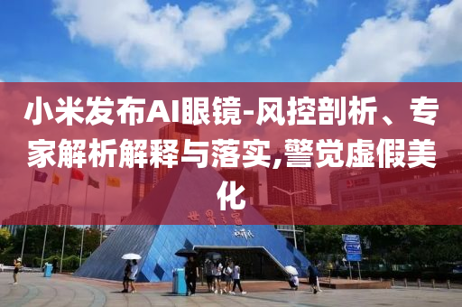 小米發(fā)布AI眼鏡-風控剖析、專家解析解釋與落實,警覺虛假美化