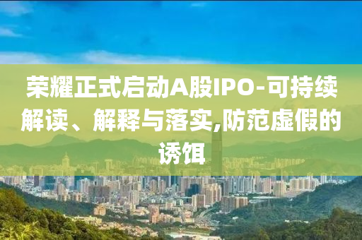 榮耀正式啟動A股IPO-可持續(xù)解讀、解釋與落實,防范虛假的誘餌