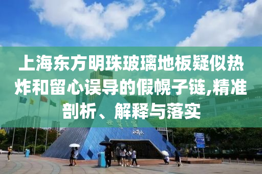 上海東方明珠玻璃地板疑似熱炸和留心誤導(dǎo)的假幌子鏈,精準(zhǔn)剖析、解釋與落實(shí)