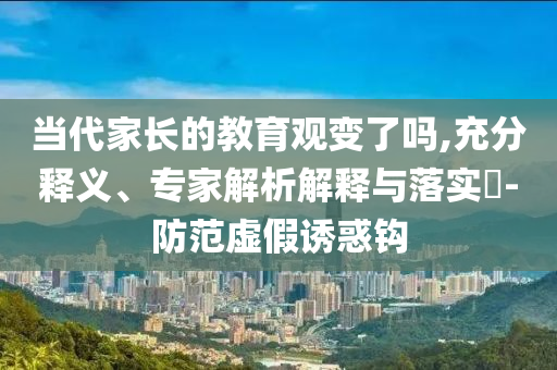 當(dāng)代家長的教育觀變了嗎,充分釋義、專家解析解釋與落實(shí)?-防范虛假誘惑鉤