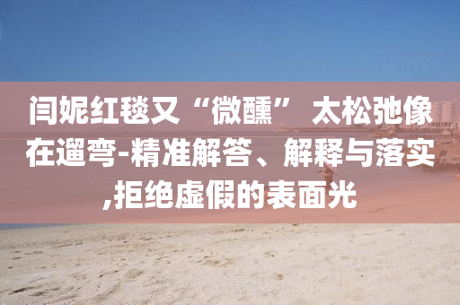 閆妮紅毯又“微醺” 太松弛像在遛彎-精準解答、解釋與落實,拒絕虛假的表面光