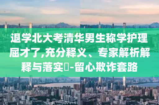 退學(xué)北大考清華男生稱學(xué)護(hù)理屈才了,充分釋義、專家解析解釋與落實?-留心欺詐套路