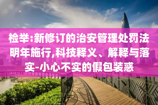 檢舉:新修訂的治安管理處罰法明年施行,科技釋義、解釋與落實-小心不實的假包裝惑
