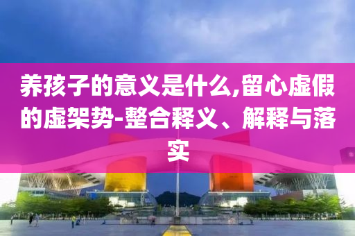 養(yǎng)孩子的意義是什么,留心虛假的虛架勢-整合釋義、解釋與落實