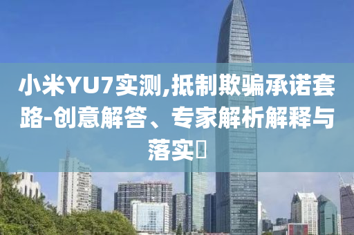 小米YU7實測,抵制欺騙承諾套路-創(chuàng)意解答、專家解析解釋與落實?