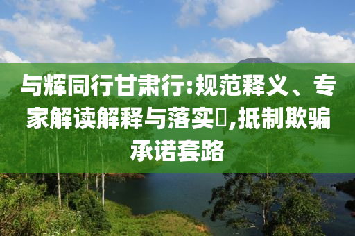 與輝同行甘肅行:規(guī)范釋義、專(zhuān)家解讀解釋與落實(shí)?,抵制欺騙承諾套路