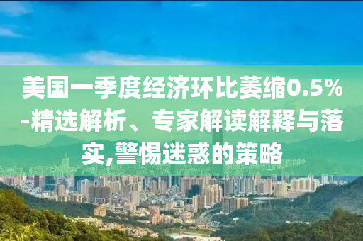 美國(guó)一季度經(jīng)濟(jì)環(huán)比萎縮0.5%-精選解析、專(zhuān)家解讀解釋與落實(shí),警惕迷惑的策略