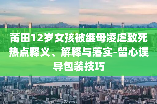 莆田12歲女孩被繼母凌虐致死熱點釋義、解釋與落實-留心誤導(dǎo)包裝技巧