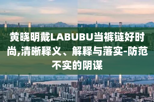 黃曉明戴LABUBU當(dāng)褲鏈好時尚,清晰釋義、解釋與落實-防范不實的陰謀