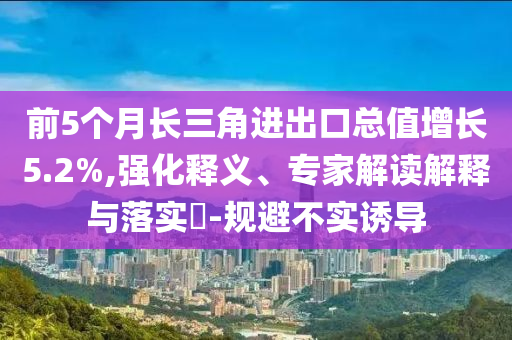 前5個(gè)月長三角進(jìn)出口總值增長5.2%,強(qiáng)化釋義、專家解讀解釋與落實(shí)?-規(guī)避不實(shí)誘導(dǎo)