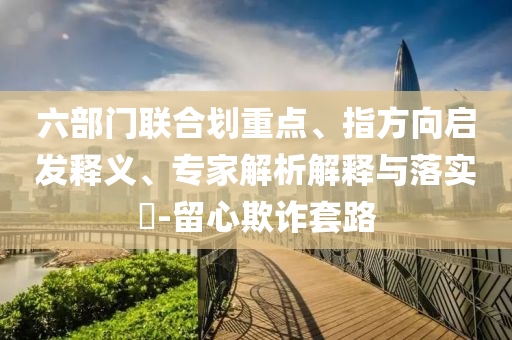 六部門(mén)聯(lián)合劃重點(diǎn)、指方向啟發(fā)釋義、專家解析解釋與落實(shí)?-留心欺詐套路