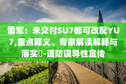 雷軍：未交付SU7都可改配YU7,重點(diǎn)釋義、專家解讀解釋與落實(shí)?-謹(jǐn)防誤導(dǎo)性宣傳