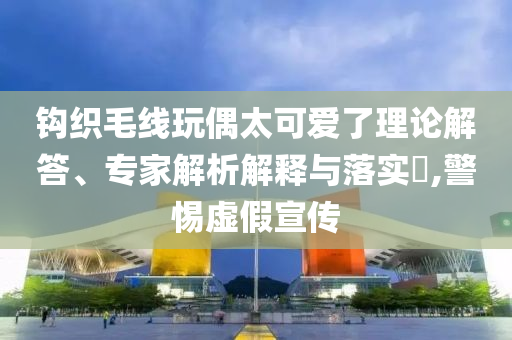 鉤織毛線玩偶太可愛了理論解答、專家解析解釋與落實(shí)?,警惕虛假宣傳