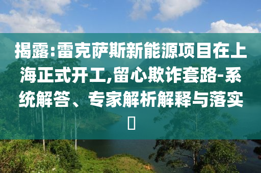 揭露:雷克薩斯新能源項(xiàng)目在上海正式開工,留心欺詐套路-系統(tǒng)解答、專家解析解釋與落實(shí)?