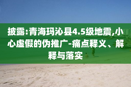 披露:青?，斍呖h4.5級(jí)地震,小心虛假的偽推廣-痛點(diǎn)釋義、解釋與落實(shí)