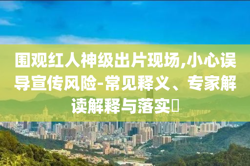 圍觀紅人神級(jí)出片現(xiàn)場(chǎng),小心誤導(dǎo)宣傳風(fēng)險(xiǎn)-常見釋義、專家解讀解釋與落實(shí)?