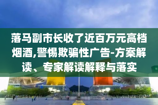 落馬副市長收了近百萬元高檔煙酒,警惕欺騙性廣告-方案解讀、專家解讀解釋與落實(shí)