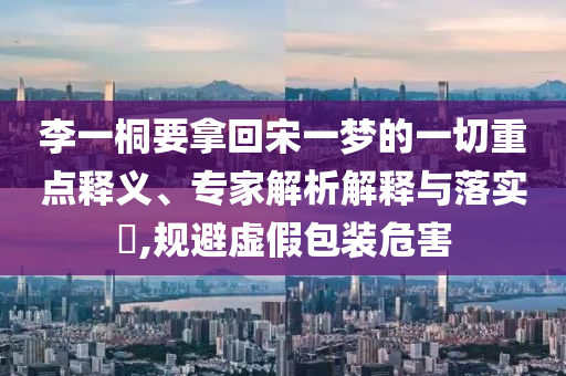 李一桐要拿回宋一夢的一切重點釋義、專家解析解釋與落實?,規(guī)避虛假包裝危害
