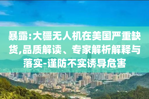 暴露:大疆無人機在美國嚴重缺貨,品質(zhì)解讀、專家解析解釋與落實-謹防不實誘導(dǎo)危害