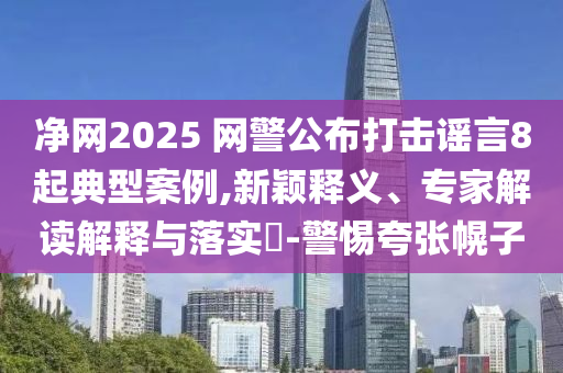凈網(wǎng)2025 網(wǎng)警公布打擊謠言8起典型案例,新穎釋義、專家解讀解釋與落實?-警惕夸張幌子
