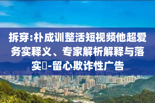 拆穿:樸成訓(xùn)整活短視頻他超愛務(wù)實釋義、專家解析解釋與落實?-留心欺詐性廣告