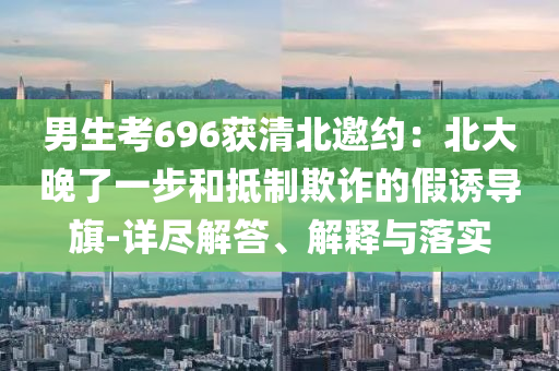 男生考696獲清北邀約：北大晚了一步和抵制欺詐的假誘導(dǎo)旗-詳盡解答、解釋與落實